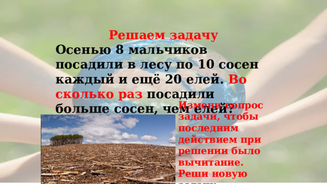  Решаем задачу Осенью 8 мальчиков посадили в лесу по 10 сосен каждый и ещё 20 елей. Во сколько раз посадили больше сосен, чем елей? Измени вопрос задачи, чтобы последним действием при решении было вычитание. Реши новую задачу . 