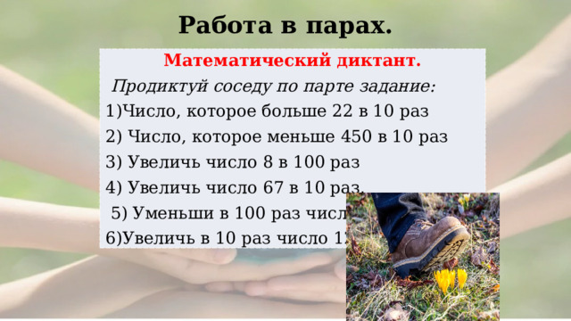 Работа в парах.  Математический диктант.  Продиктуй соседу по парте задание: 1)Число, которое больше 22 в 10 раз 2) Число, которое меньше 450 в 10 раз 3) Увеличь число 8 в 100 раз 4) Увеличь число 67 в 10 раз,  5) Уменьши в 100 раз число 700 6)Увеличь в 10 раз число 12 
