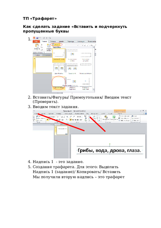 ТП  «Трафарет» Как  сд е л а ть  за д ан и е « Вс т ав и ть  и  под ч е ркн ут ь  п р о п у щ е н н ые  б у квы 1 .  С л ай д /М а ке т / П у стой Вставит ь / Ф иг у р ы /  П ря м о у г о ль ни к /  В в о д им т е к ст ( Пр ове р ит ь ). Вводим те к ст з а д а н ия. Д л я э т ого: Вставк а / Н а д п и сь/ П ишем т е к ст Н ад п ись  1  -  это з а д ан и е. Соз д а н ие т р аф а рет а .  Для э тог о :  В ыде л и ть  Н адп и сь  1  ( з а да н ие ) / Ко пи роват ь /  Вс т а в и ть Мы п о л у ч и л и в т о р у ю  надпись  – это т р а фа р е т 