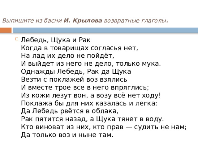 Выпишите из басни  И. Крылова  возвратные глаголы .    Лебедь, Щука и Рак  Когда в товарищах согласья нет,  На лад их дело не пойдёт,  И выйдет из него не дело, только мука.  Однажды Лебедь, Рак да Щука  Везти с поклажей воз взялись  И вместе трое все в него впряглись;  Из кожи лезут вон, а возу всё нет ходу!  Поклажа бы для них казалась и легка:  Да Лебедь рвётся в облака,  Рак пятится назад, а Щука тянет в воду.  Кто виноват из них, кто прав — судить не нам;  Да только воз и ныне там. 