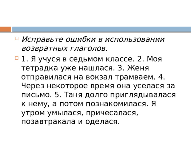 Исправьте ошибки в использовании возвратных глаголов. 1. Я учуся в седьмом классе. 2. Моя тетрадка уже нашлася. 3. Женя отправилася на вокзал трамваем. 4. Через некоторое время она уселася за письмо. 5. Таня долго приглядывалася к нему, а потом познакомилася. Я утром умылася, причесалася, позавтракала и оделася. 