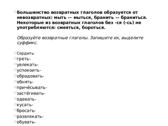 Большинство возвратных глаголов образуется от невозвратных: мыть — мыться, бранить — браниться. Некоторые из возвратных глаголов без -ся (-сь) не употребляются: смеяться, бороться.   Образуйте возвратные глаголы. Запишите их, выделите суффикс.   Сердить- греть- увлекать- успокоить- обрадовать- обнять- причёсывать- застёгивать- одевать- кусать- бросать- развлекать- обувать- 