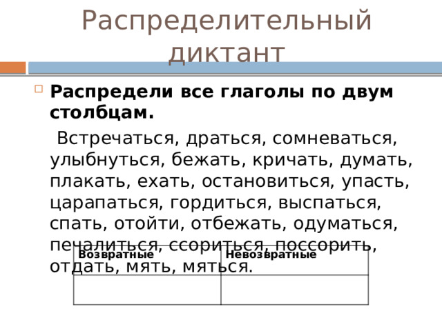 Распределительный диктант Распредели все глаголы по двум столбцам.  Встречаться, драться, сомневаться, улыбнуться, бежать, кричать, думать, плакать, ехать, остановиться, упасть, царапаться, гордиться, выспаться, спать, отойти, отбежать, одуматься, печалиться, ссориться, поссорить, отдать, мять, мяться. Возвратные Невозвратные 