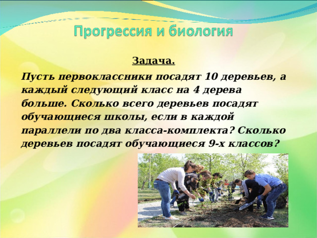 Задача. Пусть первоклассники посадят 10 деревьев, а каждый следующий класс на 4 дерева больше. Сколько всего деревьев посадят обучающиеся школы, если в каждой параллели по два класса-комплекта? Сколько деревьев посадят обучающиеся 9-х классов?  