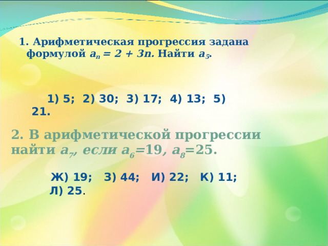1. Арифметическая прогрессия задана формулой а n = 2 + 3 n . Найти а 5 .  1) 5; 2) 30; 3) 17; 4) 13; 5) 21. 2. В арифметической прогрессии найти а 7 , если а 6 = 19 , а 8 =25.  Ж) 19; З) 44; И) 22; К) 11; Л) 25 . 
