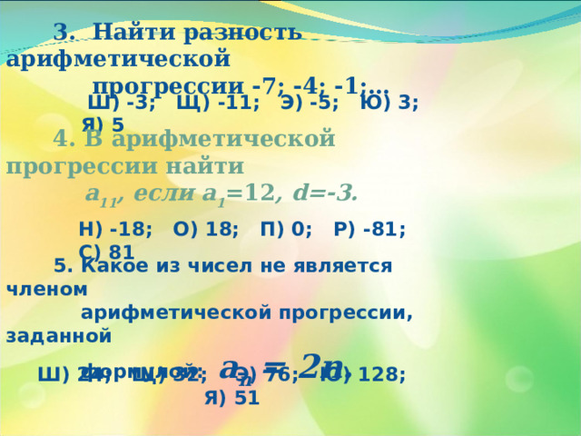  3. Найти разность арифметической  прогрессии -7; -4; -1;…  Ш) -3; Щ) -11; Э) -5; Ю) 3 ; Я) 5  4. В арифметической прогрессии найти  а 11 , если а 1 =12 , d =-3. Н) -18; О) 18; П) 0; Р) -81 ; С) 81  5. Какое из чисел не является членом  арифметической прогрессии, заданной  формулой:   а n = 2n. Ш) 24; Щ) 32; Э) 76; Ю) 128 ; Я) 51 
