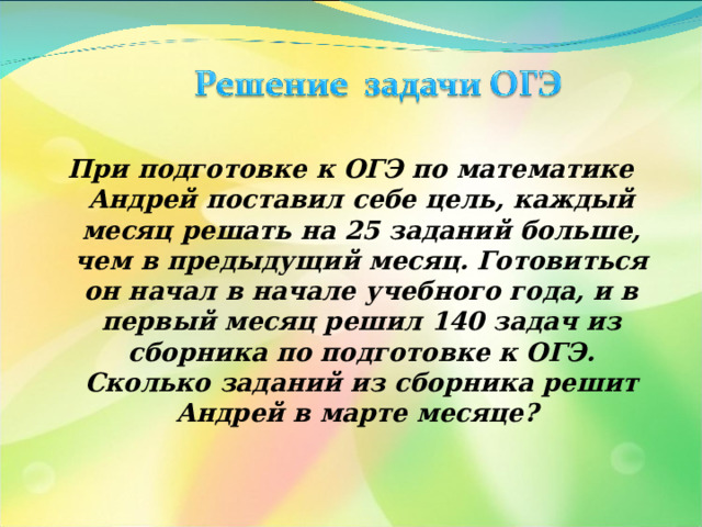 При подготовке к ОГЭ по математике Андрей поставил себе цель, каждый месяц решать на 25 заданий больше, чем в предыдущий месяц. Готовиться он начал в начале учебного года, и в первый месяц решил 140 задач из сборника по подготовке к ОГЭ. Сколько заданий из сборника решит Андрей в марте месяце? 