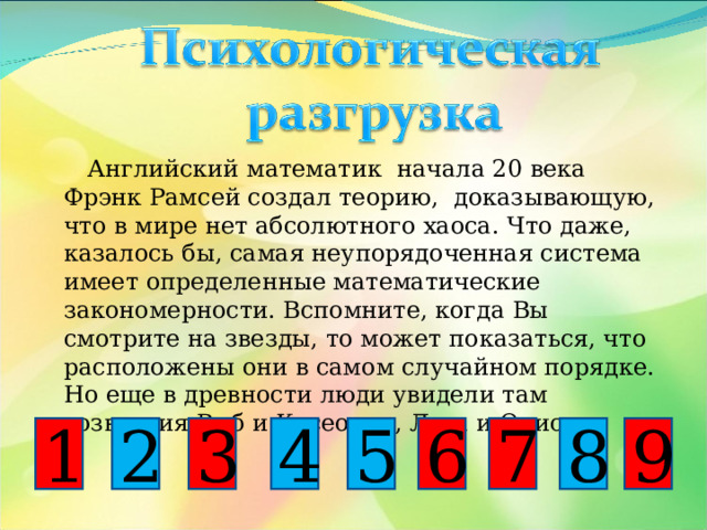  Английский математик начала 20 века Фрэнк Рамсей создал теорию, доказывающую, что в мире нет абсолютного хаоса. Что даже, казалось бы, самая неупорядоченная система имеет определенные математические закономерности. Вспомните, когда Вы смотрите на звезды, то может показаться, что расположены они в самом случайном порядке. Но еще в древности люди увидели там созвездия Рыб и Касеопеи, Льва и Ориона. 1 6 9 5 3 2 4 8 7 
