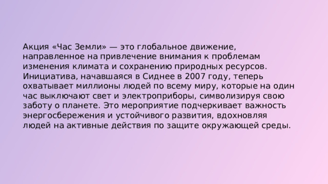  Акция «Час Земли» — это глобальное движение, направленное на привлечение внимания к проблемам изменения климата и сохранению природных ресурсов. Инициатива, начавшаяся в Сиднее в 2007 году, теперь охватывает миллионы людей по всему миру, которые на один час выключают свет и электроприборы, символизируя свою заботу о планете. Это мероприятие подчеркивает важность энергосбережения и устойчивого развития, вдохновляя людей на активные действия по защите окружающей среды. 