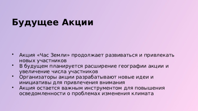  Будущее Акции Акция «Час Земли» продолжает развиваться и привлекать новых участников В будущем планируется расширение географии акции и увеличение числа участников Организаторы акции разрабатывают новые идеи и инициативы для привлечения внимания Акция остается важным инструментом для повышения осведомленности о проблемах изменения климата 