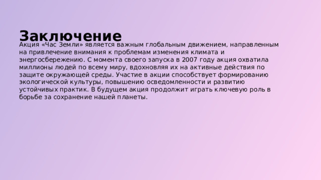  Заключение Акция «Час Земли» является важным глобальным движением, направленным на привлечение внимания к проблемам изменения климата и энергосбережению. С момента своего запуска в 2007 году акция охватила миллионы людей по всему миру, вдохновляя их на активные действия по защите окружающей среды. Участие в акции способствует формированию экологической культуры, повышению осведомленности и развитию устойчивых практик. В будущем акция продолжит играть ключевую роль в борьбе за сохранение нашей планеты. 