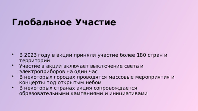  Глобальное Участие В 2023 году в акции приняли участие более 180 стран и территорий Участие в акции включает выключение света и электроприборов на один час В некоторых городах проводятся массовые мероприятия и концерты под открытым небом В некоторых странах акция сопровождается образовательными кампаниями и инициативами 