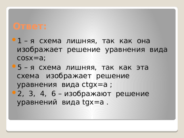 Ответ: 1 – я  схема лишняя, так как она изображает решение уравнения вида cosx=a; 5 – я схема лишняя, так как эта схема изображает решение уравнения вида ctgx=a ; 2, 3, 4, 6 – изображают решение уравнений вида tgx=a . 