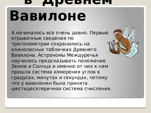  в Древнем Вавилоне А начиналось все очень давно. Первые отрывочные сведения по тригонометрии сохранились на клинописных табличках Древнего Вавилона. Астрономы Междуречья научились предсказывать положение Земли и Солнца и именно от них к нам пришла система измерения углов в градусах, минутах и секундах, потому что у вавилонян была принята шестидесятеричная система счисления. 