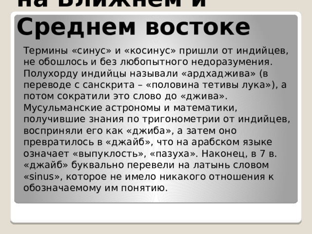 на Ближнем и Среднем востоке Термины «синус» и «косинус» пришли от индийцев, не обошлось и без любопытного недоразумения. Полухорду индийцы называли «ардхаджива» (в переводе с санскрита – «половина тетивы лука»), а потом сократили это слово до «джива». Мусульманские астрономы и математики, получившие знания по тригонометрии от индийцев, восприняли его как «джиба», а затем оно превратилось в «джайб», что на арабском языке означает «выпуклость», «пазуха». Наконец, в 7 в. «джайб» буквально перевели на латынь словом «sinus», которое не имело никакого отношения к обозначаемому им понятию. 