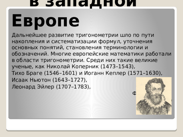 в западной Европе Дальнейшее развитие тригонометрии шло по пути накопления и систематизации формул, уточнения основных понятий, становления терминологии и обозначений. Многие европейские математики работали в области тригонометрии. Среди них такие великие ученые, как Николай Коперник (1473–1543), Тихо Браге (1546–1601) и Иоганн Кеплер (1571–1630), Исаак Ньютон (1643–1727), Леонард Эйлер (1707–1783),  Франсуа Виет  (1540–1603) 