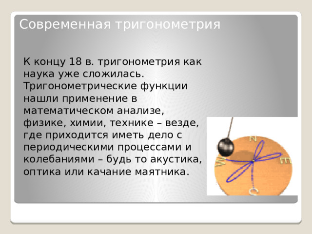 Современная тригонометрия   К концу 18 в. тригонометрия как наука уже сложилась. Тригонометрические функции нашли применение в математическом анализе, физике, химии, технике – везде, где приходится иметь дело с периодическими процессами и колебаниями – будь то акустика, оптика или качание маятника . 