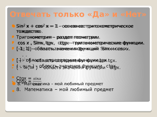 Отвечать только «Да» и «Нет» Sin 2 х + cos 2 x = 1 – основное тригонометрическое тождество. Тригонометрия – раздел геометрии.  сos x , Sinх, tgx, сtgx – тригонометрические функции. [-1; 1] – область значения функций Sinх и сos x.   [ ] – область определения функции tgx. ( - ∞;∞ ) – область значения функции сtgx. Сtgx =  8. Математика – мой любимый предмет 