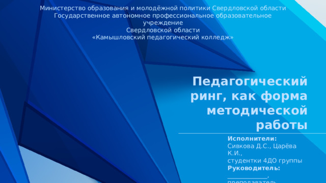 Министерство образования и молодёжной политики Свердловской области Государственное автономное профессиональное образовательное учреждение Свердловской области «Камышловский педагогический колледж» Педагогический ринг, как форма методической работы Исполнители: Сивкова Д.С., Царёва К.И., студентки 4ДО группы Руководитель: _____________, преподаватель 