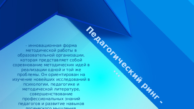 Педагогический ринг - ... - инновационная форма методической работы в образовательной организации, которая представляет собой соревнование методических идей в реализации одной и той же проблемы. Он ориентирован на изучение новейших исследований в психологии, педагогике и методической литературе, совершенствование профессиональных знаний педагогов и развитие навыков логического мышления. 