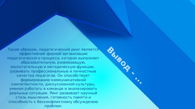Вывод - ... Таким образом, педагогический ринг является эффективной формой организации педагогического процесса, которая выполняет образовательную, развивающую, воспитательную и методическую функции, развивать профессиональные и личностные качества педагогов. Он способствует формированию коммуникативной компетентности, дискуссионной культуры, умения работать в команде и анализировать реальные ситуации. Ринг развивает научный стиль мышления, готовность памяти и способность к бесконфликтному обсуждению проблем. 
