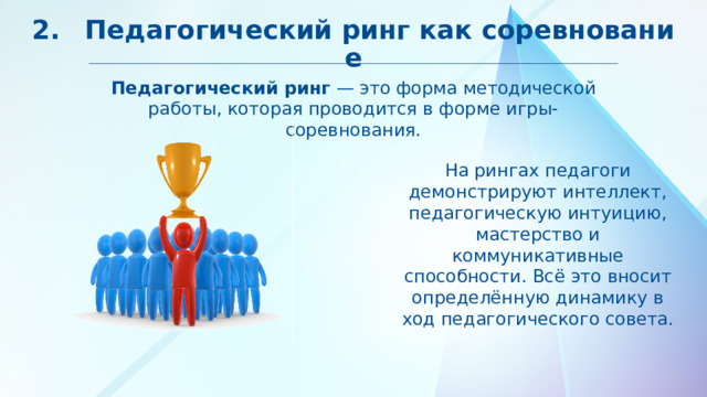 2.  Педагогический ринг как соревнование Педагогический ринг — это форма методической работы, которая проводится в форме игры-соревнования. На рингах педагоги демонстрируют интеллект, педагогическую интуицию, мастерство и коммуникативные способности. Всё это вносит определённую динамику в ход педагогического совета. 