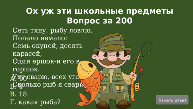 Ох уж эти школьные предметы Вопрос за 200 Сеть тяну, рыбу ловлю. Попало немало: Семь окуней, десять карасей, Один ершок-и его в горшок. Уху сварю, всех угощу. Сколько рыб я сварю? А. 10 Б. 4 В. 18 Г. какая рыба? Узнать ответ  