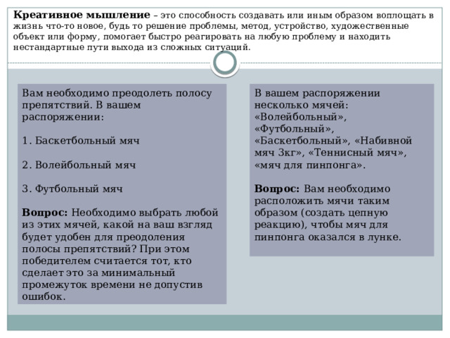 Креативное мышление – это способность создавать или иным образом воплощать в жизнь что-то новое, будь то решение проблемы, метод, устройство, художественные объект или форму, помогает быстро реагировать на любую проблему и находить нестандартные пути выхода из сложных ситуаций. Вам необходимо преодолеть полосу препятствий. В вашем распоряжении: В вашем распоряжении несколько мячей: «Волейбольный», «Футбольный», «Баскетбольный», «Набивной мяч 3кг», «Теннисный мяч», «мяч для пинпонга». 1. Баскетбольный мяч Вопрос: Вам необходимо расположить мячи таким образом (создать цепную реакцию), чтобы мяч для пинпонга оказался в лунке. 2. Волейбольный мяч 3. Футбольный мяч Вопрос: Необходимо выбрать любой из этих мячей, какой на ваш взгляд будет удобен для преодоления полосы препятствий? При этом победителем считается тот, кто сделает это за минимальный промежуток времени не допустив ошибок. 
