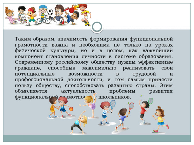 Таким образом, значимость формирования функциональной грамотности важна и необходима не только на уроках физической культуры, но и в целом, как важнейший компонент становления личности в системе образования. Современному российскому обществу нужны эффективные граждане, способные максимально реализовать свои потенциальные возможности в трудовой и профессиональной деятельности, и тем самым принести пользу обществу, способствовать развитию страны. Этим объясняется актуальность проблемы развития функциональной грамотности у школьников. 