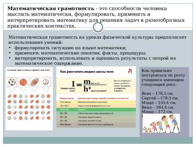 Математическая грамотность  - это способности человека мыслить математически, формулировать, применять и интерпретировать математику для решения задач в разнообразных практических контекстах.  Математическая грамотность на уроках физической культуры предполагает использование умений: формулировать ситуацию на языке математики; применять математические понятия, факты, процедуры; интерпретировать, использовать и оценивать результаты с опорой на математическое содержание. Как правильно построиться по росту учащимся имеющим следующий рост: Вова – 176,5 см, Сергей – 178,5 см, Маша – 155,4 см, Вика – 164,4 см, Миша – 172 см, Коля – 163,8 см. 