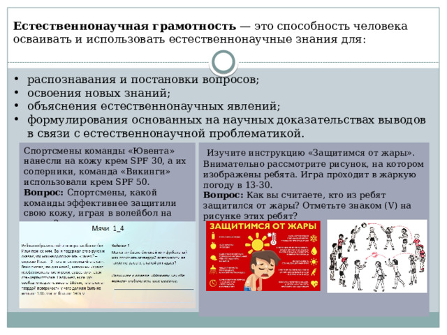 Естественнонаучная грамотность  — это способность человека осваивать и использовать естественнонаучные знания для: распознавания и постановки вопросов; освоения новых знаний; объяснения естественнонаучных явлений; формулирования основанных на научных доказательствах выводов в связи с естественнонаучной проблематикой.   Изучите инструкцию «Защитимся от жары». Внимательно рассмотрите рисунок, на котором изображены ребята. Игра проходит в жаркую погоду в 13-30. Вопрос: Как вы считаете, кто из ребят защитился от жары? Отметьте знаком (V) на рисунке этих ребят? Спортсмены команды «Ювента» нанесли на кожу крем SPF 30, а их соперники, команда «Викинги» использовали крем SPF 50. Вопрос: Спортсмены, какой команды эффективнее защитили свою кожу, играя в волейбол на пляже? 