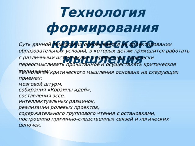 Технология формирования критического мышления Суть данной технологии основывается на проектировании образовательных условий, в которых детям приходится работать с различными источниками информации, творчески переосмысливать прочитанное и осуществлять критическое оценивание. Технология критического мышления основана на следующих приемах: мозговой штурм, собирания «Корзины идей», составления эссе, интеллектуальных разминок, реализации ролевых проектов, содержательного группового чтения с остановками, построению причинно-следственных связей и логических цепочек. 