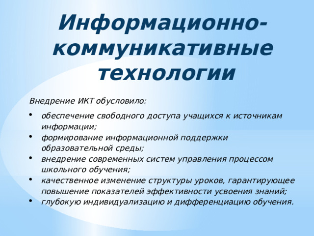 Информационно- коммуникативные  технологии Внедрение ИКТ обусловило: обеспечение свободного доступа учащихся к источникам информации; формирование информационной поддержки образовательной среды; внедрение современных систем управления процессом школьного обучения; качественное изменение структуры уроков, гарантирующее повышение показателей эффективности усвоения знаний; глубокую индивидуализацию и дифференциацию обучения. 