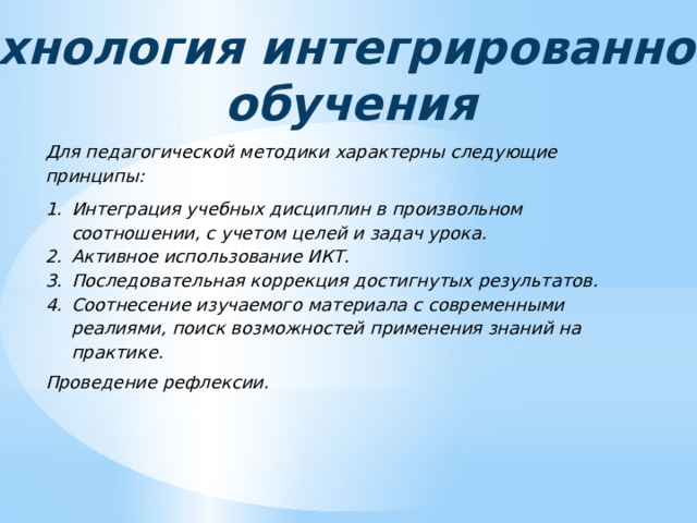 Технология интегрированного обучения Для педагогической методики характерны следующие принципы: Интеграция учебных дисциплин в произвольном соотношении, с учетом целей и задач урока. Активное использование ИКТ. Последовательная коррекция достигнутых результатов. Соотнесение изучаемого материала с современными реалиями, поиск возможностей применения знаний на практике. Проведение рефлексии. 