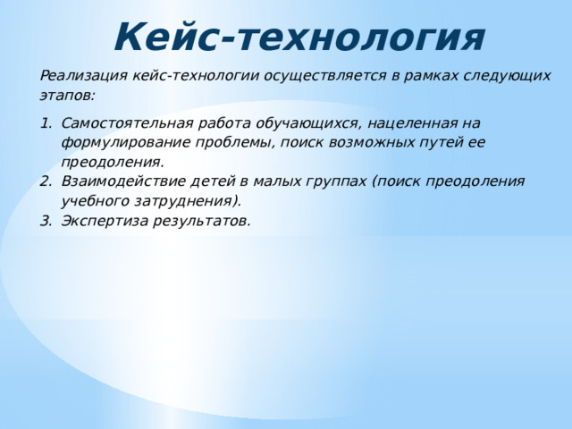 Кейс-технология Реализация кейс-технологии осуществляется в рамках следующих этапов: Самостоятельная работа обучающихся, нацеленная на формулирование проблемы, поиск возможных путей ее преодоления. Взаимодействие детей в малых группах (поиск преодоления учебного затруднения). Экспертиза результатов. 