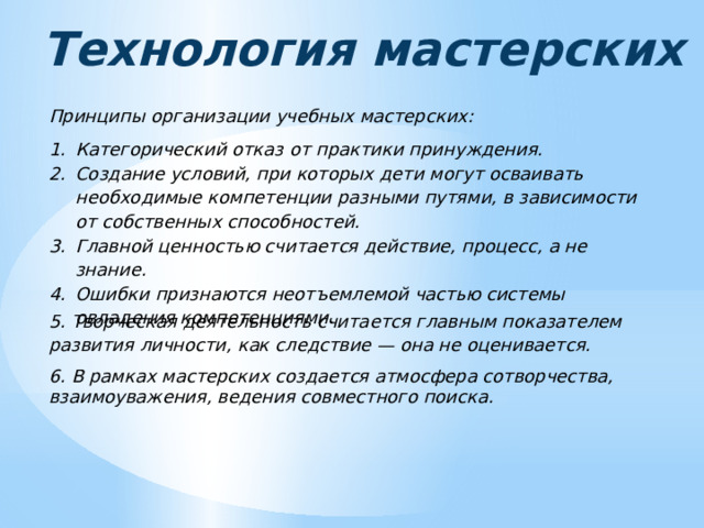 Технология мастерских Принципы организации учебных мастерских: Категорический отказ от практики принуждения. Создание условий, при которых дети могут осваивать необходимые компетенции разными путями, в зависимости от собственных способностей. Главной ценностью считается действие, процесс, а не знание. Ошибки признаются неотъемлемой частью системы овладения компетенциями. 5. Творческая деятельность считается главным показателем развития личности, как следствие — она не оценивается. 6. В рамках мастерских создается атмосфера сотворчества, взаимоуважения, ведения совместного поиска. 