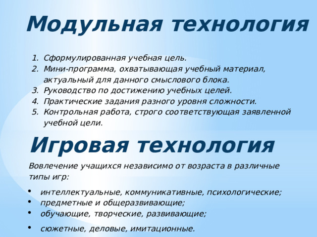 Модульная технология Сформулированная учебная цель. Мини-программа, охватывающая учебный материал, актуальный для данного смыслового блока. Руководство по достижению учебных целей. Практические задания разного уровня сложности. Контрольная работа, строго соответствующая заявленной учебной цели . Игровая технология Вовлечение учащихся независимо от возраста в различные типы игр: интеллектуальные, коммуникативные, психологические; предметные и общеразвивающие; обучающие, творческие, развивающие; сюжетные, деловые, имитационные. 
