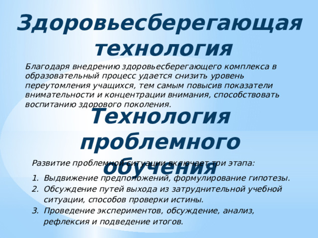 Здоровьесберегающая технология Благодаря внедрению здоровьесберегающего комплекса в образовательный процесс удается снизить уровень переутомления учащихся, тем самым повысив показатели внимательности и концентрации внимания, способствовать воспитанию здорового поколения. Технология проблемного обучения Развитие проблемной ситуации включает три этапа: Выдвижение предположений, формулирование гипотезы. Обсуждение путей выхода из затруднительной учебной ситуации, способов проверки истины. Проведение экспериментов, обсуждение, анализ, рефлексия и подведение итогов. 