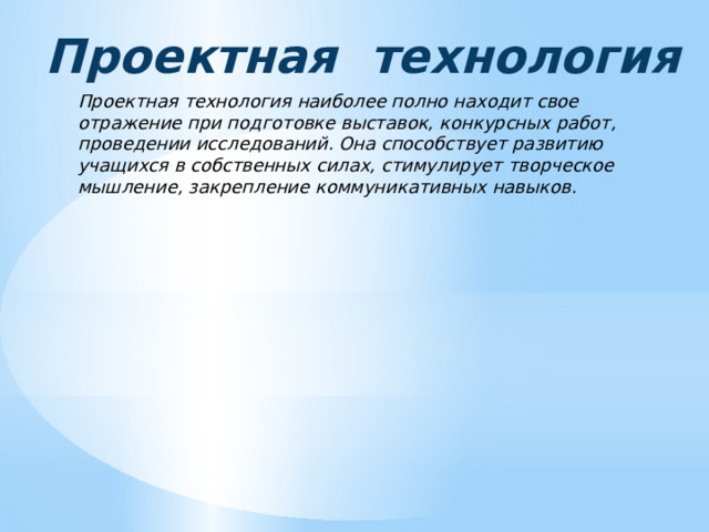 Проектная технология Проектная технология наиболее полно находит свое отражение при подготовке выставок, конкурсных работ, проведении исследований. Она способствует развитию учащихся в собственных силах, стимулирует творческое мышление, закрепление коммуникативных навыков. 
