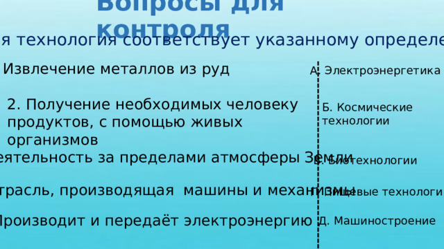 Вопросы для контроля Какая технология соответствует указанному определению? 1. Извлечение металлов из руд А. Электроэнергетика 2. Получение необходимых человеку продуктов, с помощью живых организмов Б. Космические технологии 3. Деятельность за пределами атмосферы Земли В. Биотехнологии 4. Отрасль, производящая машины и механизмы Г. Пищевые технологии 5. Производит и передаёт электроэнергию Д. Машиностроение 