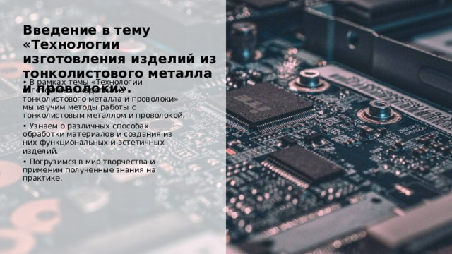  Введение в тему «Технологии изготовления изделий из тонколистового металла и проволоки». • В рамках темы «Технологии изготовления изделий из тонколистового металла и проволоки» мы изучим методы работы с тонколистовым металлом и проволокой. • Узнаем о различных способах обработки материалов и создания из них функциональных и эстетичных изделий. • Погрузимся в мир творчества и применим полученные знания на практике. 