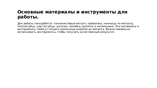  Основные материалы и инструменты для работы. Для работы понадобятся: тонколистовый металл, проволока, ножницы по металлу, плоскогубцы, круглогубцы, кусачки, линейка, рулетка и напильники. Эти материалы и инструменты помогут создать различные изделия из металла. Важно правильно использовать инструменты, чтобы получить качественный результат. 