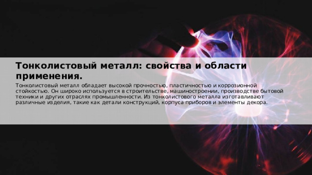  Тонколистовый металл: свойства и области применения. Тонколистовый металл обладает высокой прочностью, пластичностью и коррозионной стойкостью. Он широко используется в строительстве, машиностроении, производстве бытовой техники и других отраслях промышленности. Из тонколистового металла изготавливают различные изделия, такие как детали конструкций, корпуса приборов и элементы декора. 