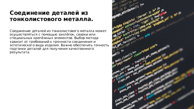  Соединение деталей из тонколистового металла. Соединение деталей из тонколистового металла может осуществляться с помощью заклёпок, сварки или специальных крепёжных элементов. Выбор метода зависит от требований к прочности соединения и эстетического вида изделия. Важно обеспечить точность подгонки деталей для получения качественного результата. 