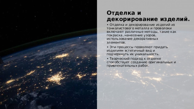  Отделка и декорирование изделий. • Отделка и декорирование изделий из тонколистового металла и проволоки включают различные методы, такие как покраска, нанесение узоров, использование декоративных элементов. • Эти процессы позволяют придать изделиям эстетичный вид и подчеркнуть их уникальность. • Творческий подход к отделке способствует созданию оригинальных и привлекательных работ. 