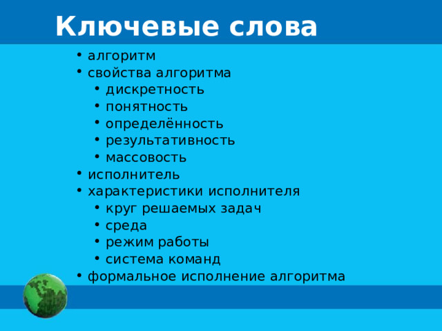 Ключевые слова  алгоритм  свойства алгоритма  дискретность  понятность  определённость  результативность  массовость  дискретность  понятность  определённость  результативность  массовость  исполнитель  характеристики исполнителя  круг решаемых задач  среда  режим работы  система команд  круг решаемых задач  среда  режим работы  система команд  формальное исполнение алгоритма 