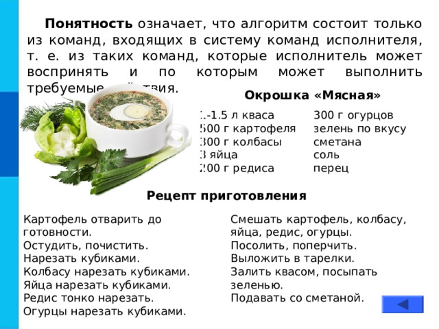 Понятность означает, что алгоритм состоит только из команд, входящих в систему команд исполнителя, т. е. из таких команд, которые исполнитель может воспринять и по которым может выполнить требуемые действия. Окрошка «Мясная» 1-1.5 л кваса 500 г картофеля 300 г колбасы 3 яйца 200 г редиса 300 г огурцов зелень по вкусу сметана соль перец Рецепт приготовления Картофель отварить до готовности. Остудить, почистить.  Нарезать кубиками. Колбасу нарезать кубиками. Яйца нарезать кубиками. Редис тонко нарезать. Огурцы нарезать кубиками. Смешать картофель, колбасу, яйца, редис, огурцы.  Посолить, поперчить. Выложить в тарелки. Залить квасом, посыпать зеленью.  Подавать со сметаной. 