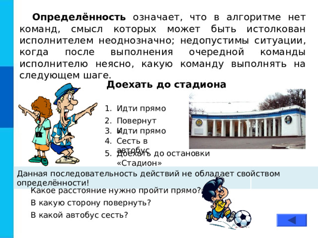 Определённость означает, что в алгоритме нет команд, смысл которых может быть истолкован исполнителем неоднозначно; недопустимы ситуации, когда после выполнения очередной команды исполнителю неясно, какую команду выполнять на следующем шаге. Доехать до стадиона Идти прямо Повернуть Идти прямо Сесть в автобус Доехать до остановки «Стадион» Данная последовательность действий не обладает свойством определённости! Какое расстояние нужно пройти прямо? В какую сторону повернуть? В какой автобус сесть? 