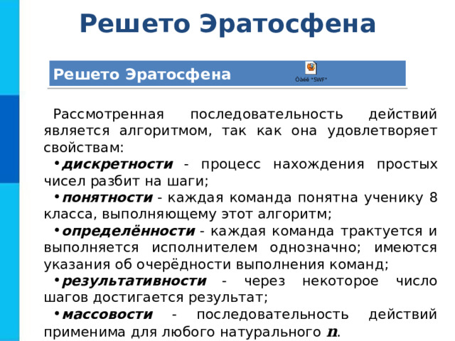 Решето Эратосфена Решето Эратосфена Рассмотренная последовательность действий является алгоритмом, так как она удовлетворяет свойствам: дискретности - процесс нахождения простых чисел разбит на шаги; понятности - каждая команда понятна ученику 8 класса, выполняющему этот алгоритм; определённости - каждая команда трактуется и выполняется исполнителем однозначно; имеются указания об очерёдности выполнения команд; результативности - через некоторое число шагов достигается результат; массовости - последовательность действий применима для любого натурального n . 
