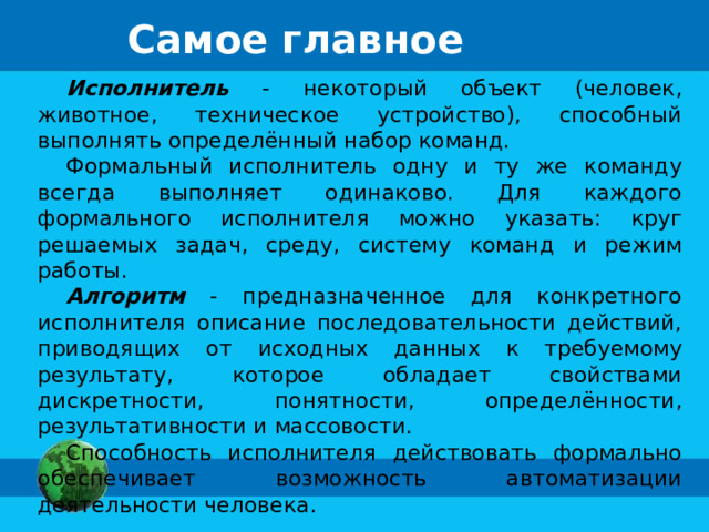 Самое главное Исполнитель - некоторый объект (человек, животное, техническое устройство), способный выполнять определённый набор команд. Формальный исполнитель одну и ту же команду всегда выполняет одинаково. Для каждого формального исполнителя можно указать: круг решаемых задач, среду, систему команд и режим работы. Алгоритм - предназначенное для конкретного исполнителя описание последовательности действий, приводящих от исходных данных к требуемому результату, которое обладает свойствами дискретности, понятности, определённости, результативности и массовости. Способность исполнителя действовать формально обеспечивает возможность автоматизации деятельности человека. 